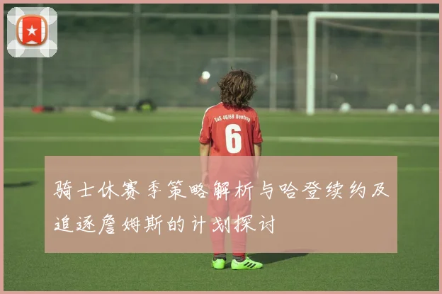 骑士休赛季策略解析与哈登续约及追逐詹姆斯的计划探讨