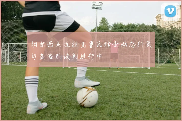 切尔西关注拉克鲁瓦转会动态科莫与查洛巴谈判进行中
