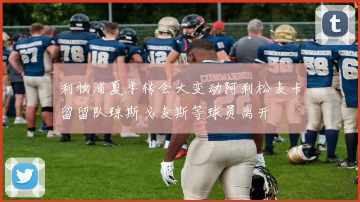 利物浦夏季转会大变动阿利松麦卡留留队琼斯戈麦斯等球员离开