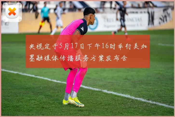 央视定于5月17日下午16时举行美加墨融媒体传播服务方案发布会