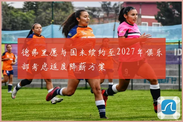 德弗里愿与国米续约至2027年俱乐部考虑适度降薪方案